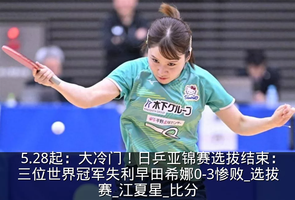5.28起:大冷门!日乒亚锦赛选拔结束:三位世界冠军失利早田希娜0-3惨败_选拔赛_江夏星_比分