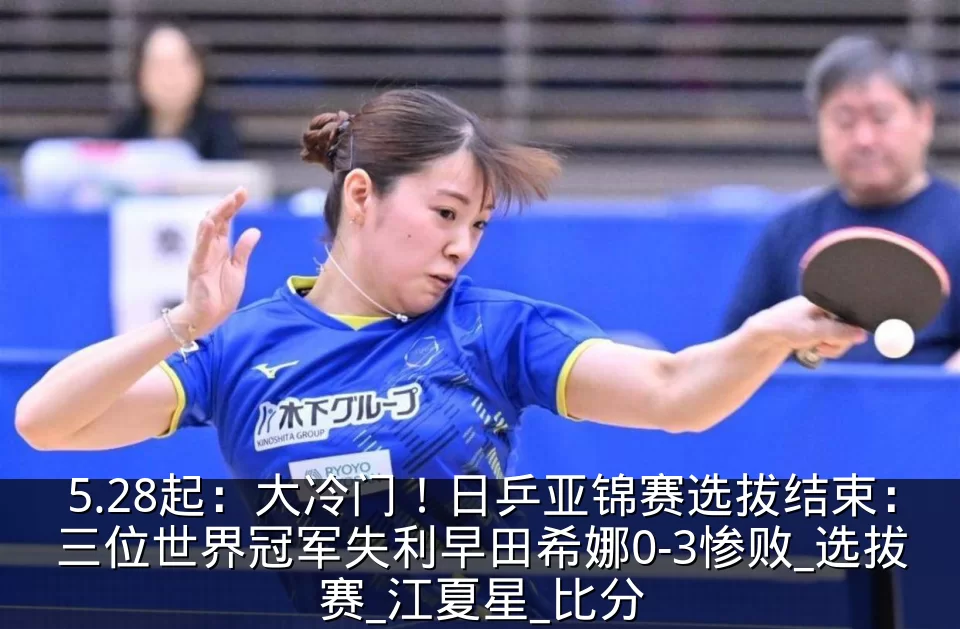 5.28起:大冷门!日乒亚锦赛选拔结束:三位世界冠军失利早田希娜0-3惨败_选拔赛_江夏星_比分