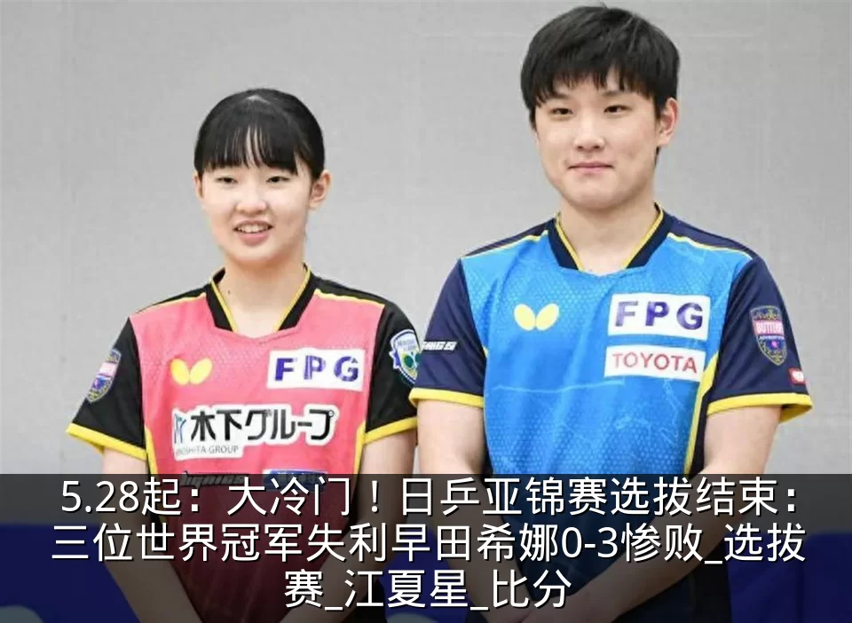 5.28起:大冷门!日乒亚锦赛选拔结束:三位世界冠军失利早田希娜0-3惨败_选拔赛_江夏星_比分