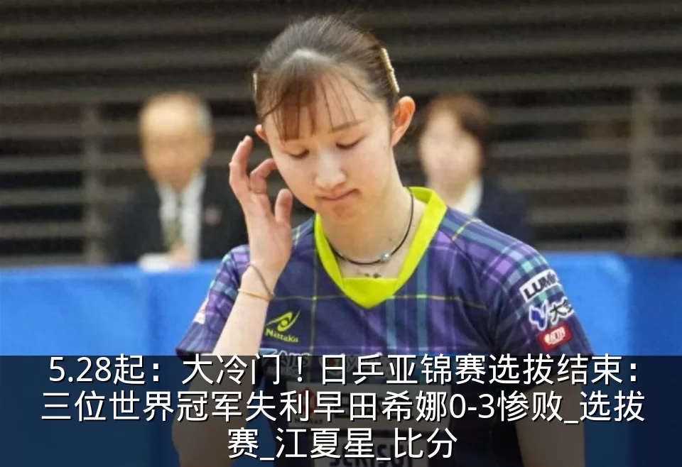 5.28起:大冷门!日乒亚锦赛选拔结束:三位世界冠军失利早田希娜0-3惨败_选拔赛_江夏星_比分